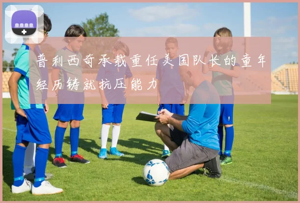 普利西奇承载重任美国队长的童年经历铸就抗压能力