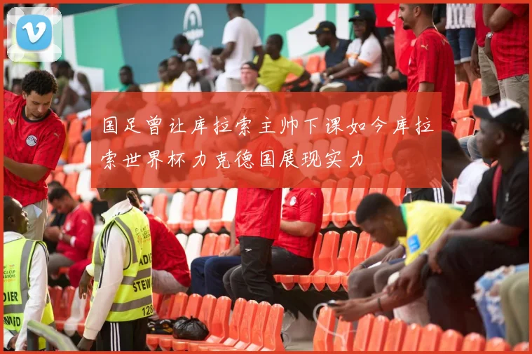 国足曾让库拉索主帅下课如今库拉索世界杯力克德国展现实力