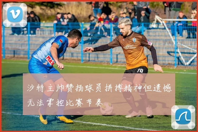 沙特主帅赞扬球员拼搏精神但遗憾无法掌控比赛节奏