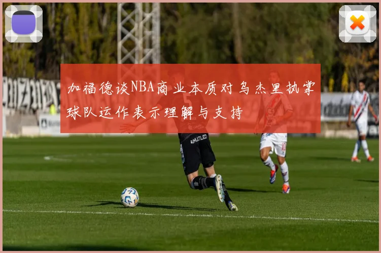 加福德谈NBA商业本质对乌杰里执掌球队运作表示理解与支持