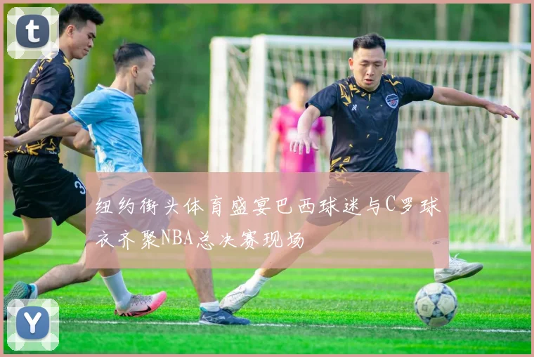 纽约街头体育盛宴巴西球迷与C罗球衣齐聚NBA总决赛现场