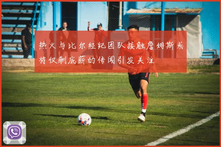 热火与比尔经纪团队接触詹姆斯或将仅剩底薪的传闻引发关注