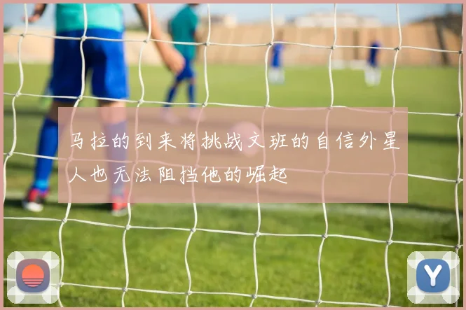 马拉的到来将挑战文班的自信外星人也无法阻挡他的崛起