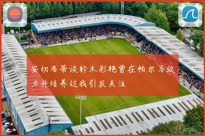 安切洛蒂谈铃木彩艳曾在帕尔马效力并培养过我引发关注