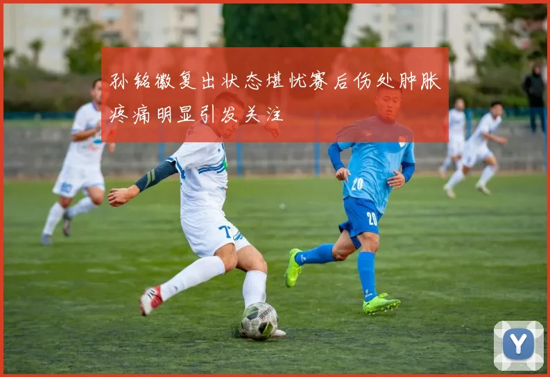 孙铭徽复出状态堪忧赛后伤处肿胀疼痛明显引发关注