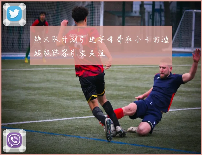 热火队计划引进字母哥和小卡打造超级阵容引发关注